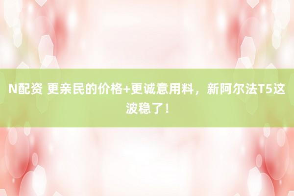 N配资 更亲民的价格+更诚意用料，新阿尔法T5这波稳了！
