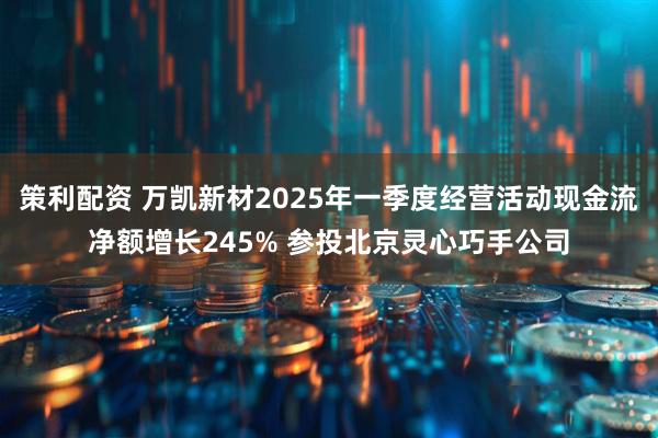策利配资 万凯新材2025年一季度经营活动现金流净额增长245% 参投北京灵心巧手公司