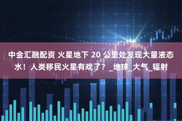 中金汇融配资 火星地下 20 公里处发现大量液态水！人类移民火星有戏了？_地球_大气_辐射