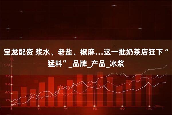 宝龙配资 浆水、老盐、椒麻…这一批奶茶店狂下“猛料”_品牌_产品_冰浆