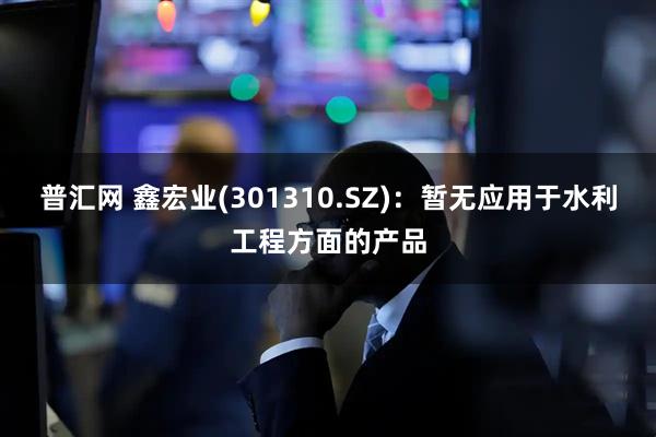 普汇网 鑫宏业(301310.SZ)：暂无应用于水利工程方面的产品