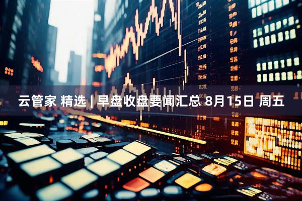 云管家 精选 | 早盘收盘要闻汇总 8月15日 周五