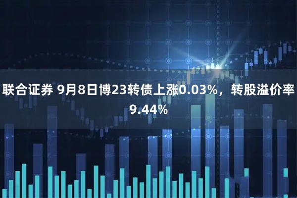 联合证券 9月8日博23转债上涨0.03%，转股溢价率9.44%