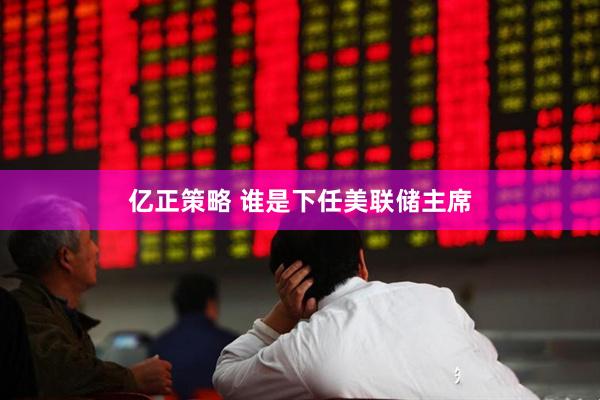 亿正策略 谁是下任美联储主席